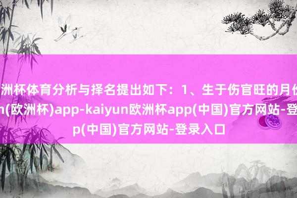 欧洲杯体育分析与择名提出如下：1、生于伤官旺的月份-kaiyun(欧洲杯)app-kaiyun欧洲杯app(中国)官方网站-登录入口