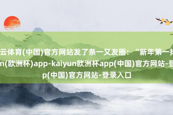 开云体育(中国)官方网站发了条一又友圈：“新年第一排”-kaiyun(欧洲杯)app-kaiyun欧洲杯app(中国)官方网站-登录入口