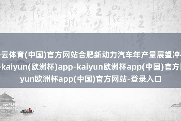 开云体育(中国)官方网站合肥新动力汽车年产量展望冲破130万辆大关-kaiyun(欧洲杯)app-kaiyun欧洲杯app(中国)官方网站-登录入口