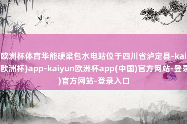 欧洲杯体育　　华能硬梁包水电站位于四川省泸定县-kaiyun(欧洲杯)app-kaiyun欧洲杯app(中国)官方网站-登录入口