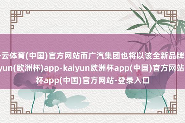 开云体育(中国)官方网站而广汽集团也将以该全新品牌为载体-kaiyun(欧洲杯)app-kaiyun欧洲杯app(中国)官方网站-登录入口