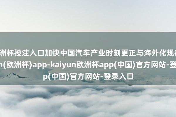 欧洲杯投注入口加快中国汽车产业时刻更正与海外化规律-kaiyun(欧洲杯)app-kaiyun欧洲杯app(中国)官方网站-登录入口