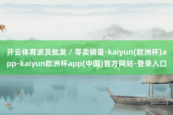 开云体育波及批发 / 零卖销量-kaiyun(欧洲杯)app-kaiyun欧洲杯app(中国)官方网站-登录入口