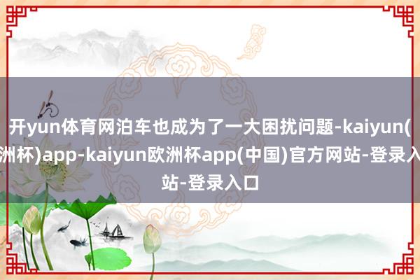 开yun体育网泊车也成为了一大困扰问题-kaiyun(欧洲杯)app-kaiyun欧洲杯app(中国)官方网站-登录入口