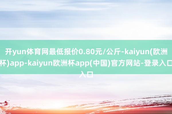 开yun体育网最低报价0.80元/公斤-kaiyun(欧洲杯)app-kaiyun欧洲杯app(中国)官方网站-登录入口