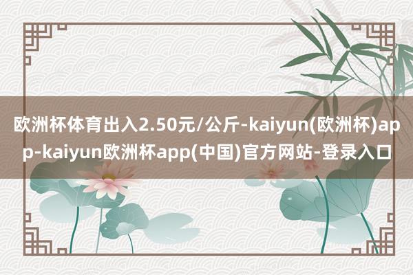 欧洲杯体育出入2.50元/公斤-kaiyun(欧洲杯)app-kaiyun欧洲杯app(中国)官方网站-登录入口