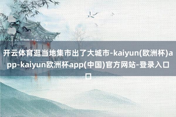 开云体育逛当地集市出了大城市-kaiyun(欧洲杯)app-kaiyun欧洲杯app(中国)官方网站-登录入口