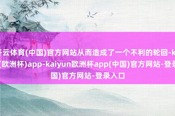 开云体育(中国)官方网站从而造成了一个不利的轮回-kaiyun(欧洲杯)app-kaiyun欧洲杯app(中国)官方网站-登录入口