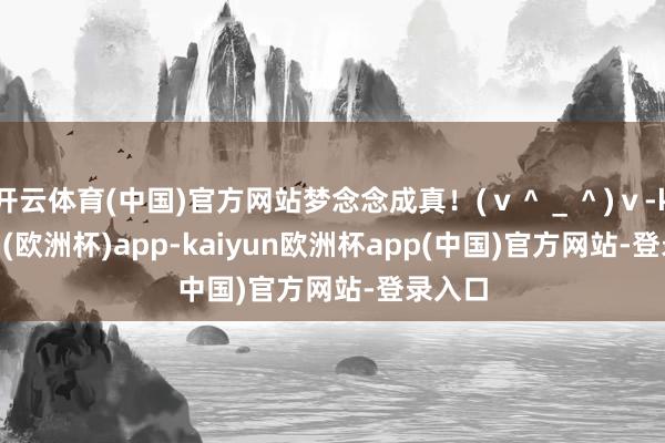 开云体育(中国)官方网站梦念念成真！(ｖ＾＿＾)ｖ-kaiyun(欧洲杯)app-kaiyun欧洲杯app(中国)官方网站-登录入口