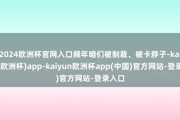 2024欧洲杯官网入口频年咱们被制裁、被卡脖子-kaiyun(欧洲杯)app-kaiyun欧洲杯app(中国)官方网站-登录入口