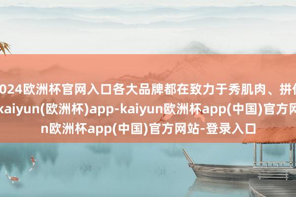 2024欧洲杯官网入口各大品牌都在致力于秀肌肉、拼价钱、拼时刻-kaiyun(欧洲杯)app-kaiyun欧洲杯app(中国)官方网站-登录入口