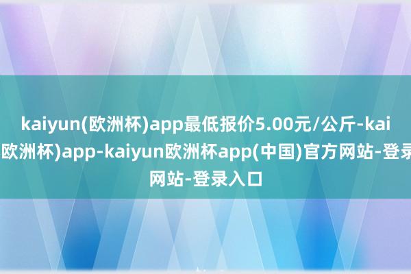 kaiyun(欧洲杯)app最低报价5.00元/公斤-kaiyun(欧洲杯)app-kaiyun欧洲杯app(中国)官方网站-登录入口