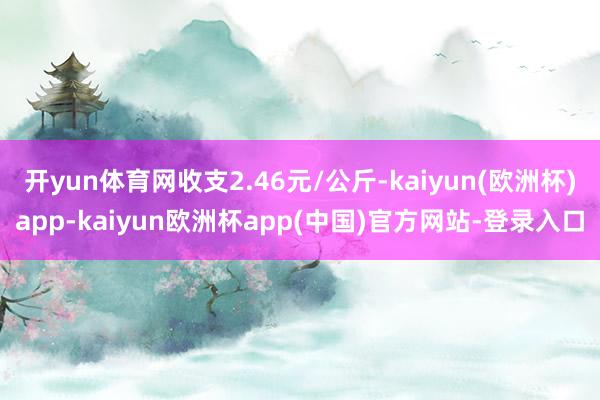 开yun体育网收支2.46元/公斤-kaiyun(欧洲杯)app-kaiyun欧洲杯app(中国)官方网站-登录入口