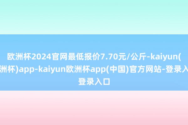 欧洲杯2024官网最低报价7.70元/公斤-kaiyun(欧洲杯)app-kaiyun欧洲杯app(中国)官方网站-登录入口