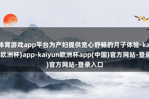 体育游戏app平台为产妇提供宽心舒畅的月子体验-kaiyun(欧洲杯)app-kaiyun欧洲杯app(中国)官方网站-登录入口