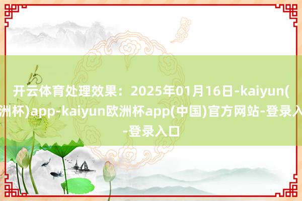 开云体育处理效果：2025年01月16日-kaiyun(欧洲杯)app-kaiyun欧洲杯app(中国)官方网站-登录入口