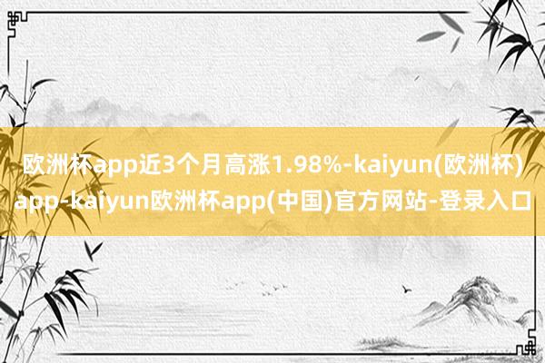 欧洲杯app近3个月高涨1.98%-kaiyun(欧洲杯)app-kaiyun欧洲杯app(中国)官方网站-登录入口