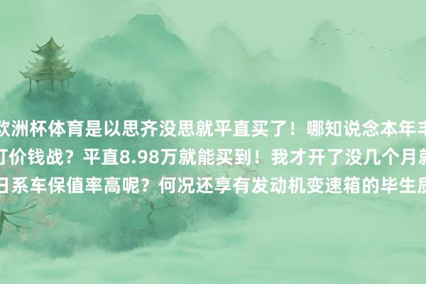 欧洲杯体育是以思齐没思就平直买了！哪知说念本年丰田尽然拿这款车当先开刀打价钱战？平直8.98万就能买到！我才开了没几个月就平直亏了两三万？说好的日系车保值率高呢？何况还享有发动机变速箱的毕生质保！你这让咱们这些客岁刚买车不久的东说念主何如办？嗅觉日系车保值率高这话几乎即是一个妥妥的见笑！说不定过几天卡罗拉5.98万起售了！确凿太气东说念主了！                -kaiyun(欧洲杯)