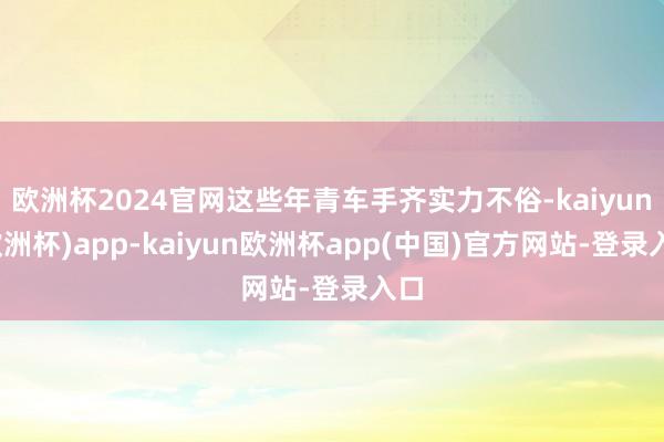 欧洲杯2024官网这些年青车手齐实力不俗-kaiyun(欧洲杯)app-kaiyun欧洲杯app(中国)官方网站-登录入口