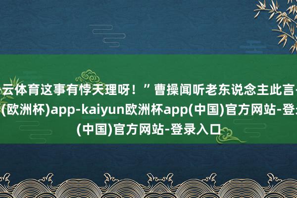 开云体育这事有悖天理呀！”曹操闻听老东说念主此言-kaiyun(欧洲杯)app-kaiyun欧洲杯app(中国)官方网站-登录入口