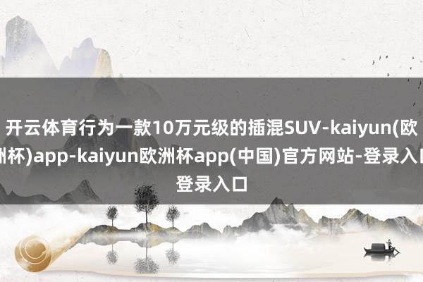 开云体育行为一款10万元级的插混SUV-kaiyun(欧洲杯)app-kaiyun欧洲杯app(中国)官方网站-登录入口