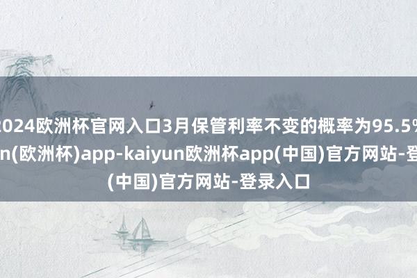 2024欧洲杯官网入口3月保管利率不变的概率为95.5%-kaiyun(欧洲杯)app-kaiyun欧洲杯app(中国)官方网站-登录入口