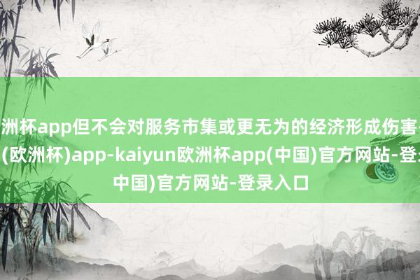 欧洲杯app但不会对服务市集或更无为的经济形成伤害-kaiyun(欧洲杯)app-kaiyun欧洲杯app(中国)官方网站-登录入口