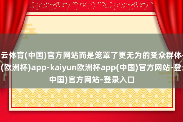 开云体育(中国)官方网站而是笼罩了更无为的受众群体-kaiyun(欧洲杯)app-kaiyun欧洲杯app(中国)官方网站-登录入口