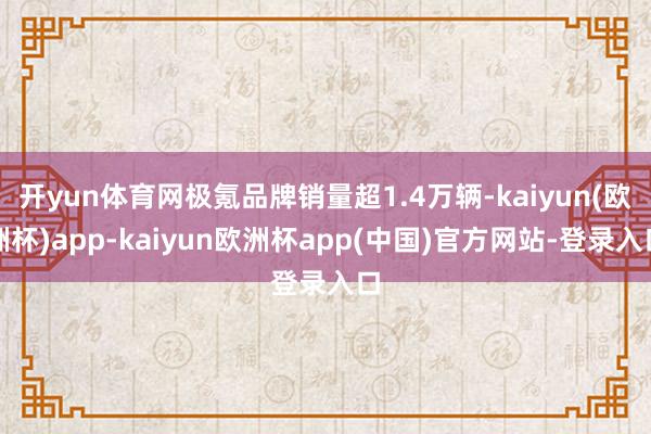 开yun体育网极氪品牌销量超1.4万辆-kaiyun(欧洲杯)app-kaiyun欧洲杯app(中国)官方网站-登录入口