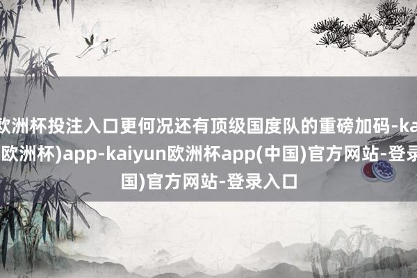 欧洲杯投注入口更何况还有顶级国度队的重磅加码-kaiyun(欧洲杯)app-kaiyun欧洲杯app(中国)官方网站-登录入口