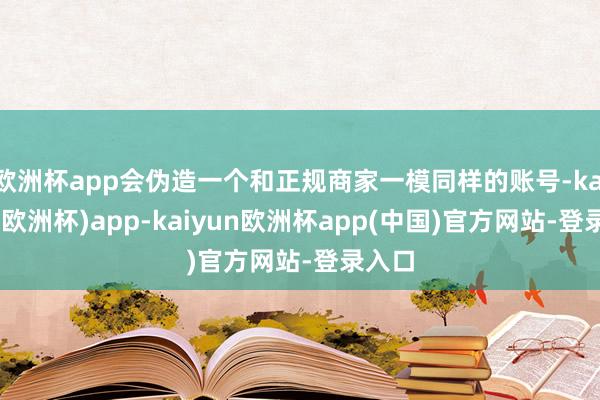 欧洲杯app会伪造一个和正规商家一模同样的账号-kaiyun(欧洲杯)app-kaiyun欧洲杯app(中国)官方网站-登录入口