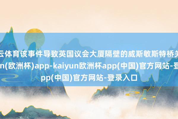 开云体育该事件导致英国议会大厦隔壁的威斯敏斯特桥关闭-kaiyun(欧洲杯)app-kaiyun欧洲杯app(中国)官方网站-登录入口