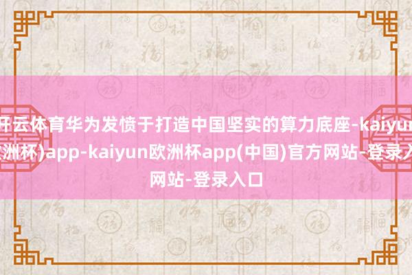开云体育华为发愤于打造中国坚实的算力底座-kaiyun(欧洲杯)app-kaiyun欧洲杯app(中国)官方网站-登录入口