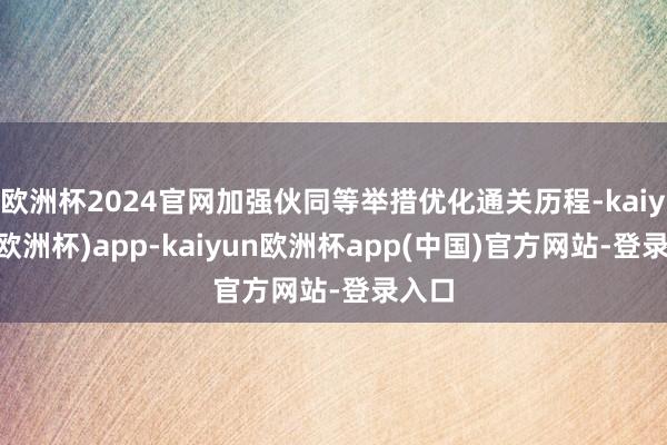 欧洲杯2024官网加强伙同等举措优化通关历程-kaiyun(欧洲杯)app-kaiyun欧洲杯app(中国)官方网站-登录入口