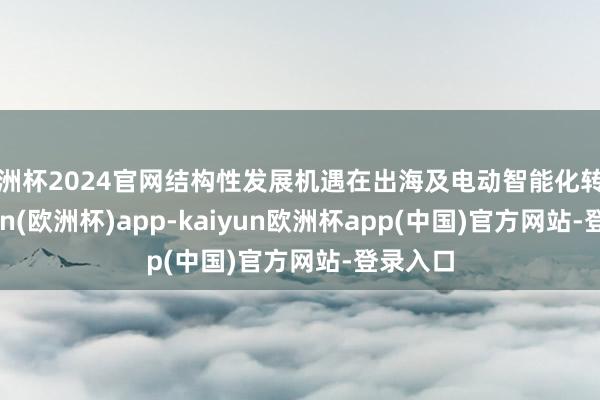 欧洲杯2024官网结构性发展机遇在出海及电动智能化转型-kaiyun(欧洲杯)app-kaiyun欧洲杯app(中国)官方网站-登录入口