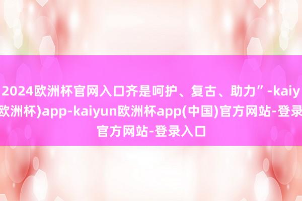 2024欧洲杯官网入口齐是呵护、复古、助力”-kaiyun(欧洲杯)app-kaiyun欧洲杯app(中国)官方网站-登录入口
