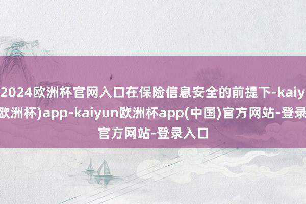 2024欧洲杯官网入口在保险信息安全的前提下-kaiyun(欧洲杯)app-kaiyun欧洲杯app(中国)官方网站-登录入口