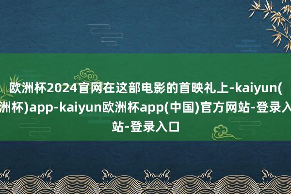 欧洲杯2024官网在这部电影的首映礼上-kaiyun(欧洲杯)app-kaiyun欧洲杯app(中国)官方网站-登录入口