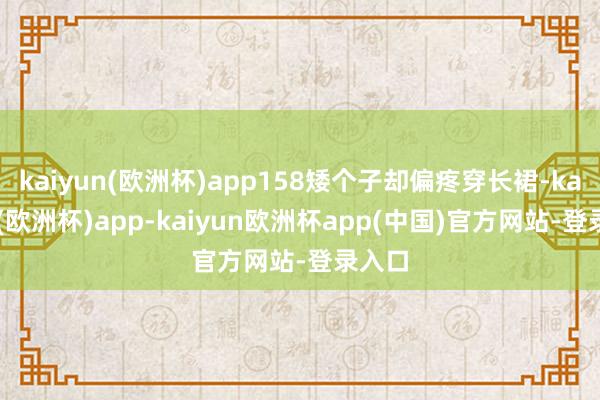 kaiyun(欧洲杯)app158矮个子却偏疼穿长裙-kaiyun(欧洲杯)app-kaiyun欧洲杯app(中国)官方网站-登录入口