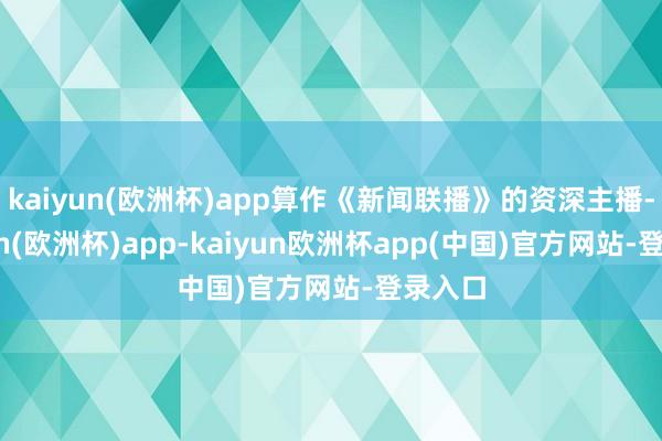 kaiyun(欧洲杯)app算作《新闻联播》的资深主播-kaiyun(欧洲杯)app-kaiyun欧洲杯app(中国)官方网站-登录入口