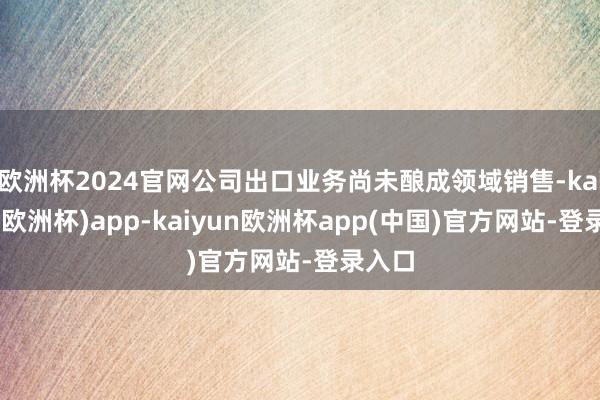 欧洲杯2024官网公司出口业务尚未酿成领域销售-kaiyun(欧洲杯)app-kaiyun欧洲杯app(中国)官方网站-登录入口