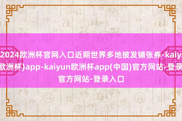 2024欧洲杯官网入口近期世界多地披发铺张券-kaiyun(欧洲杯)app-kaiyun欧洲杯app(中国)官方网站-登录入口