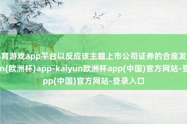 体育游戏app平台以反应该主题上市公司证券的合座发扬-kaiyun(欧洲杯)app-kaiyun欧洲杯app(中国)官方网站-登录入口