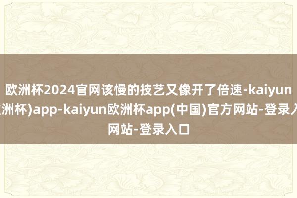欧洲杯2024官网该慢的技艺又像开了倍速-kaiyun(欧洲杯)app-kaiyun欧洲杯app(中国)官方网站-登录入口