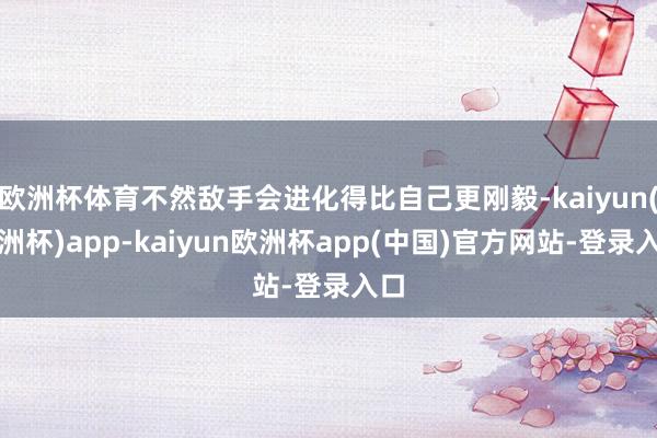 欧洲杯体育不然敌手会进化得比自己更刚毅-kaiyun(欧洲杯)app-kaiyun欧洲杯app(中国)官方网站-登录入口