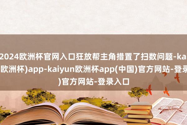 2024欧洲杯官网入口狂放帮主角措置了扫数问题-kaiyun(欧洲杯)app-kaiyun欧洲杯app(中国)官方网站-登录入口