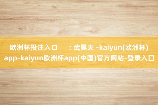 欧洲杯投注入口      : 武昊天 -kaiyun(欧洲杯)app-kaiyun欧洲杯app(中国)官方网站-登录入口
