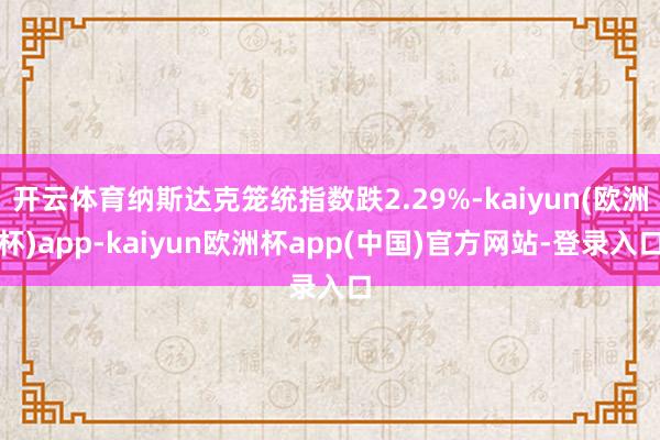开云体育纳斯达克笼统指数跌2.29%-kaiyun(欧洲杯)app-kaiyun欧洲杯app(中国)官方网站-登录入口