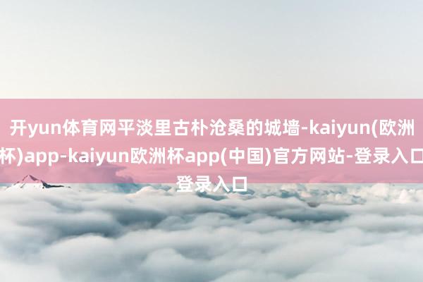 开yun体育网平淡里古朴沧桑的城墙-kaiyun(欧洲杯)app-kaiyun欧洲杯app(中国)官方网站-登录入口