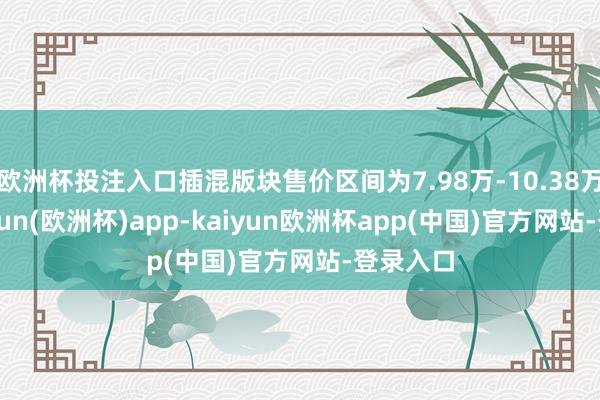 欧洲杯投注入口插混版块售价区间为7.98万-10.38万元-kaiyun(欧洲杯)app-kaiyun欧洲杯app(中国)官方网站-登录入口